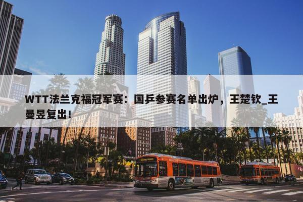 WTT法兰克福冠军赛：国乒参赛名单出炉，王楚钦_王曼昱复出！