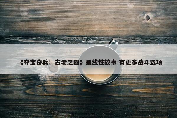 《夺宝奇兵：古老之圈》是线性故事 有更多战斗选项