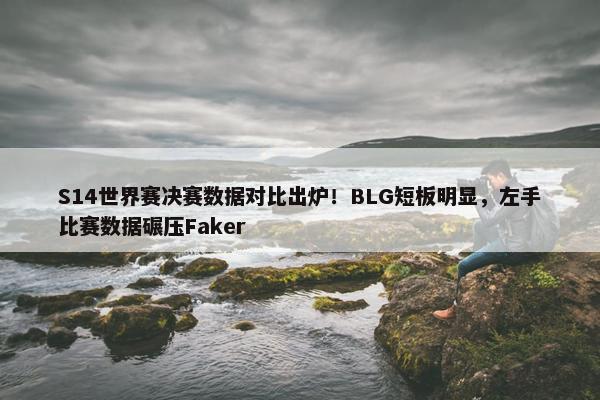 S14世界赛决赛数据对比出炉！BLG短板明显，左手比赛数据碾压Faker