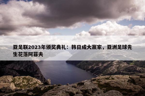 亚足联2023年颁奖典礼：韩日成大赢家，亚洲足球先生花落阿菲夫