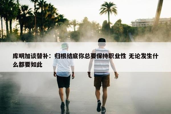 库明加谈替补：归根结底你总要保持职业性 无论发生什么都要如此