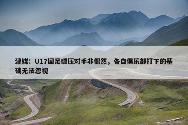 津媒：U17国足碾压对手非偶然，各自俱乐部打下的基础无法忽视