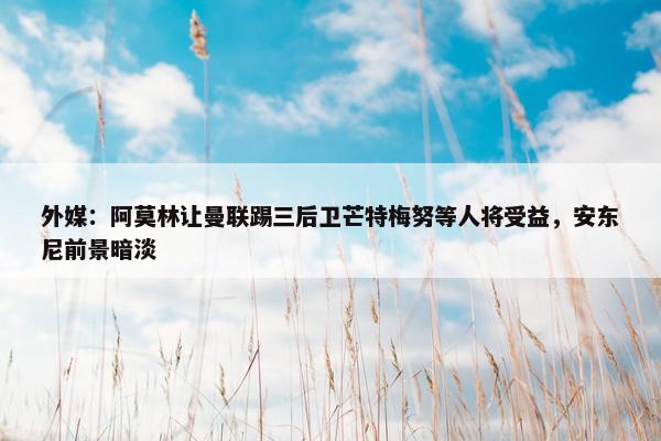 外媒：阿莫林让曼联踢三后卫芒特梅努等人将受益，安东尼前景暗淡