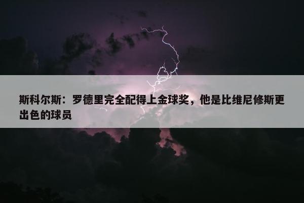 斯科尔斯：罗德里完全配得上金球奖，他是比维尼修斯更出色的球员