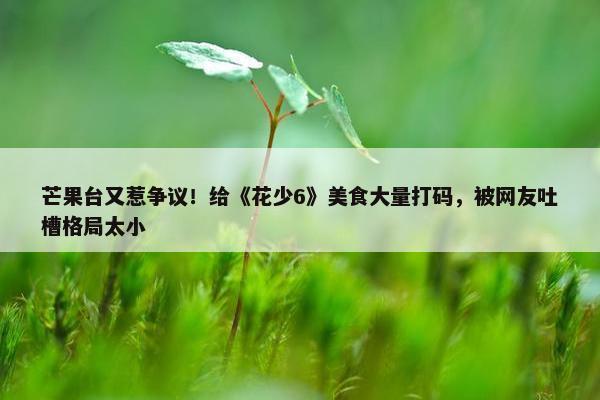 芒果台又惹争议！给《花少6》美食大量打码，被网友吐槽格局太小