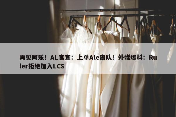 再见阿乐！AL官宣：上单Ale离队！外媒爆料：Ruler拒绝加入LCS