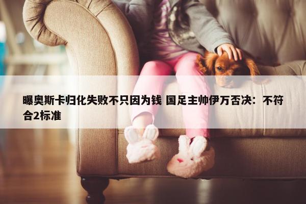 曝奥斯卡归化失败不只因为钱 国足主帅伊万否决：不符合2标准