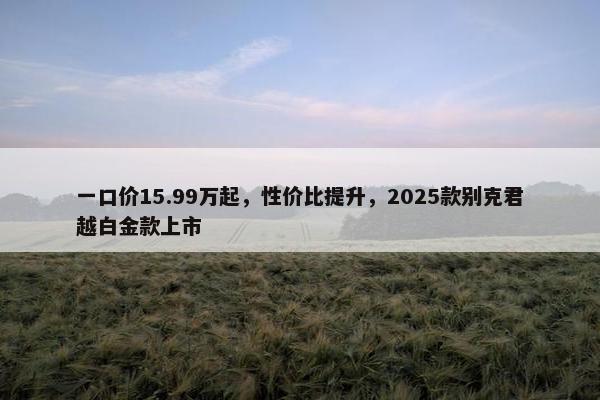 一口价15.99万起，性价比提升，2025款别克君越白金款上市