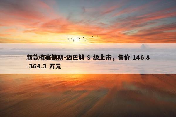 新款梅赛德斯-迈巴赫 S 级上市，售价 146.8-364.3 万元