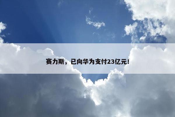 赛力斯，已向华为支付23亿元！