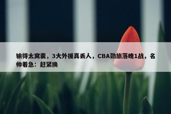 输得太窝囊，3大外援真丢人，CBA劲旅落魄1战，名帅着急：赶紧换