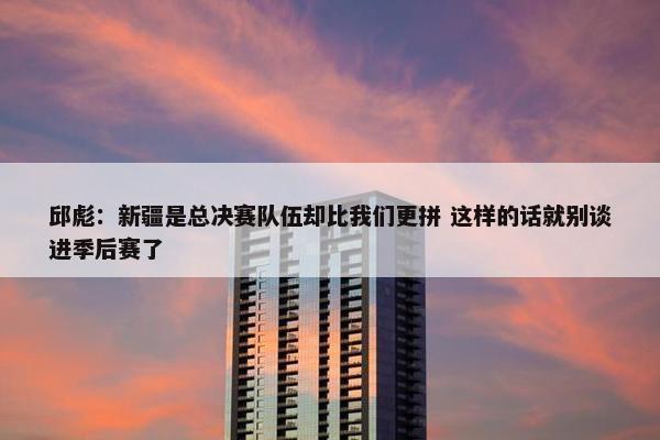 邱彪：新疆是总决赛队伍却比我们更拼 这样的话就别谈进季后赛了