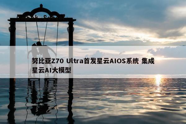 努比亚Z70 Ultra首发星云AIOS系统 集成星云AI大模型