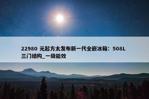 22980 元起方太发布新一代全嵌冰箱：508L 三门结构_一级能效