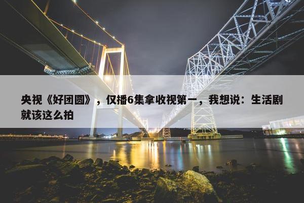 央视《好团圆》，仅播6集拿收视第一，我想说：生活剧就该这么拍