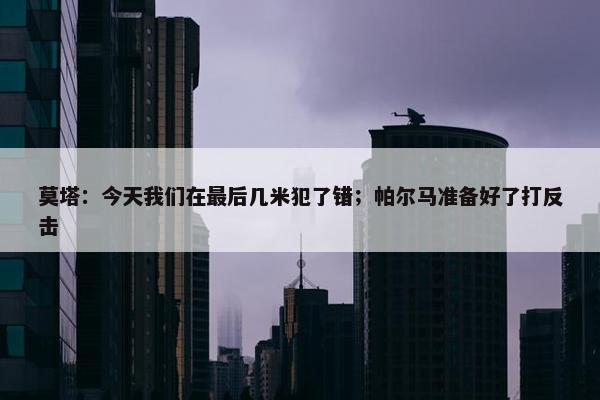 莫塔：今天我们在最后几米犯了错；帕尔马准备好了打反击