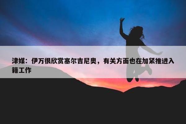 津媒：伊万很欣赏塞尔吉尼奥，有关方面也在加紧推进入籍工作