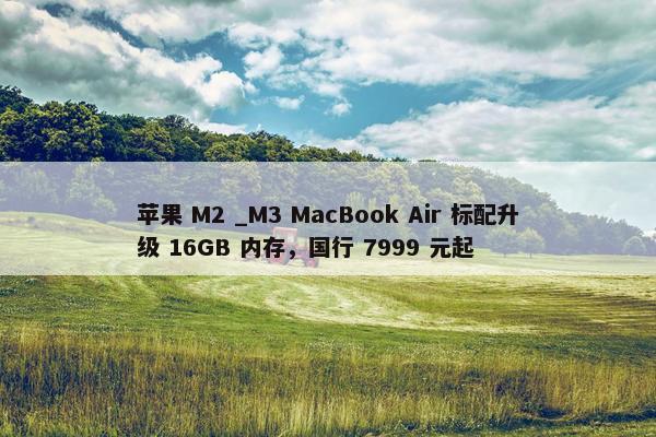 苹果 M2 _M3 MacBook Air 标配升级 16GB 内存，国行 7999 元起