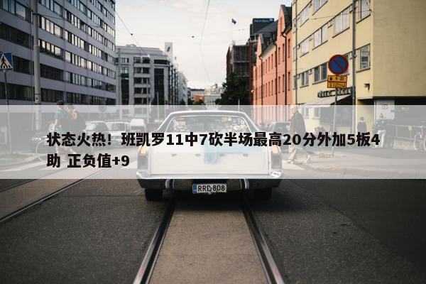 状态火热！班凯罗11中7砍半场最高20分外加5板4助 正负值+9