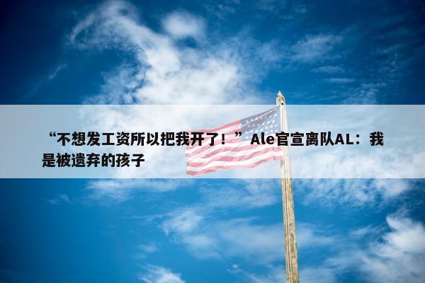 “不想发工资所以把我开了！”Ale官宣离队AL：我是被遗弃的孩子