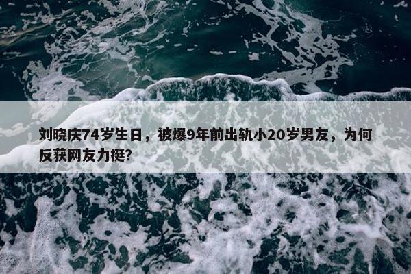 刘晓庆74岁生日，被爆9年前出轨小20岁男友，为何反获网友力挺？