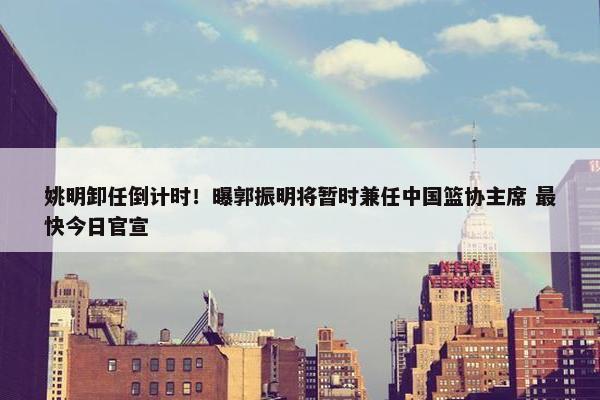 姚明卸任倒计时！曝郭振明将暂时兼任中国篮协主席 最快今日官宣