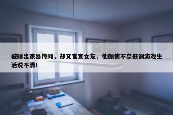 被曝出家暴传闻，却又官宣女友，他颜值不高低调演戏生活说不清！