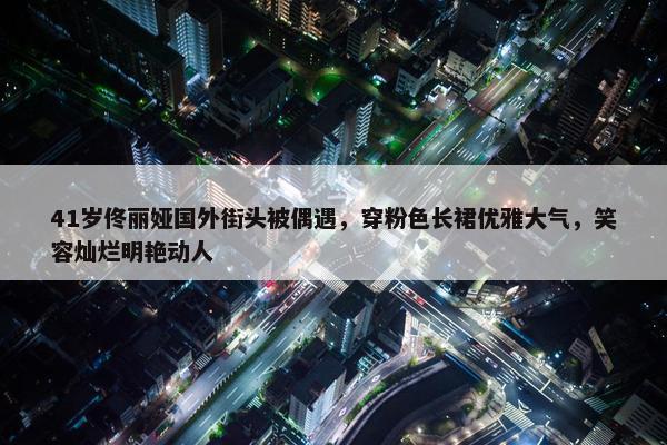 41岁佟丽娅国外街头被偶遇，穿粉色长裙优雅大气，笑容灿烂明艳动人