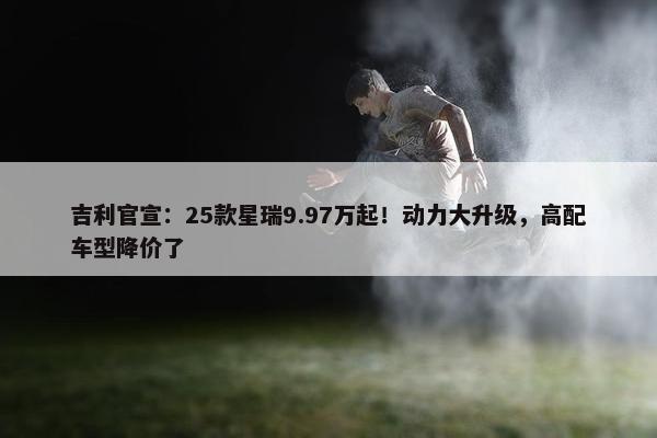 吉利官宣：25款星瑞9.97万起！动力大升级，高配车型降价了