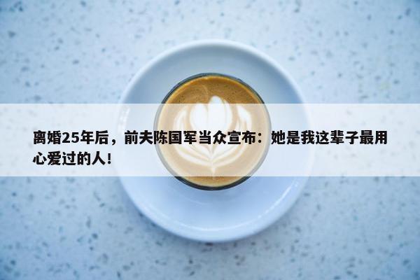 离婚25年后，前夫陈国军当众宣布：她是我这辈子最用心爱过的人！