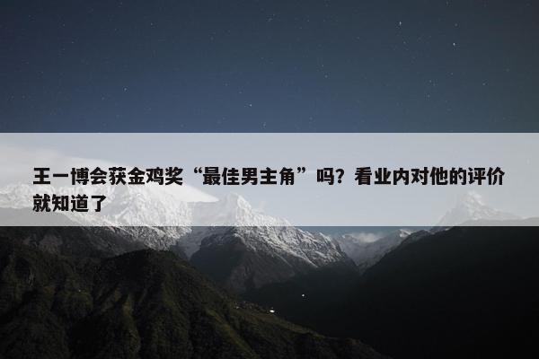 王一博会获金鸡奖“最佳男主角”吗？看业内对他的评价就知道了