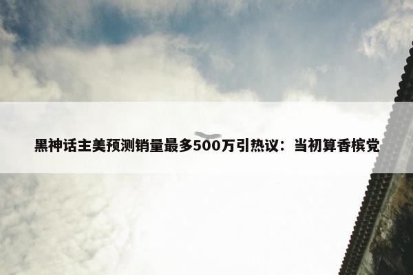 黑神话主美预测销量最多500万引热议：当初算香槟党