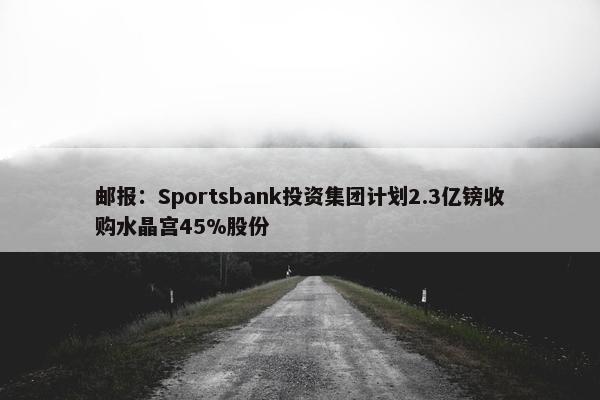 邮报：Sportsbank投资集团计划2.3亿镑收购水晶宫45%股份