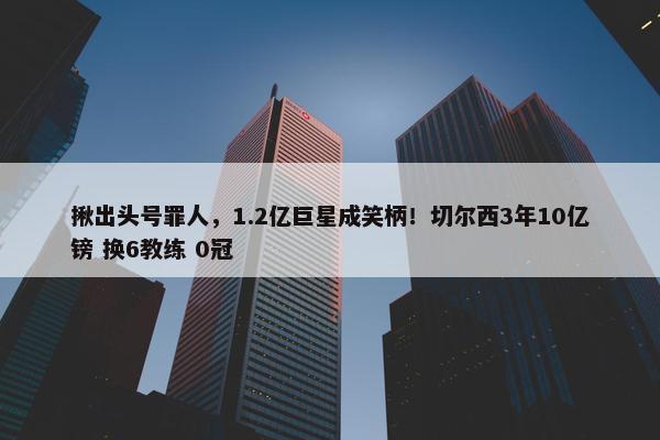 揪出头号罪人，1.2亿巨星成笑柄！切尔西3年10亿镑 换6教练 0冠