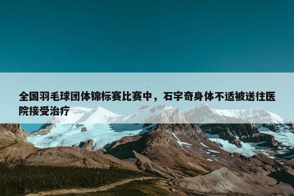 全国羽毛球团体锦标赛比赛中，石宇奇身体不适被送往医院接受治疗