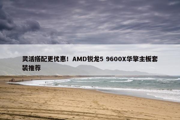 灵活搭配更优惠！AMD锐龙5 9600X华擎主板套装推荐