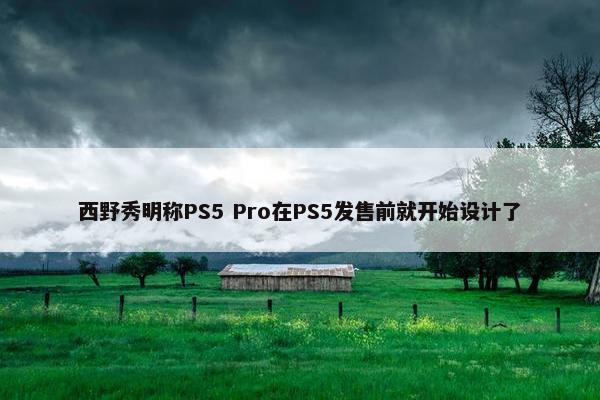 西野秀明称PS5 Pro在PS5发售前就开始设计了