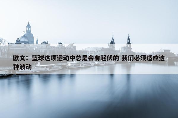 欧文：篮球这项运动中总是会有起伏的 我们必须适应这种波动