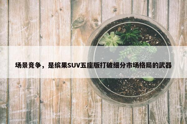 场景竞争，是缤果SUV五座版打破细分市场格局的武器