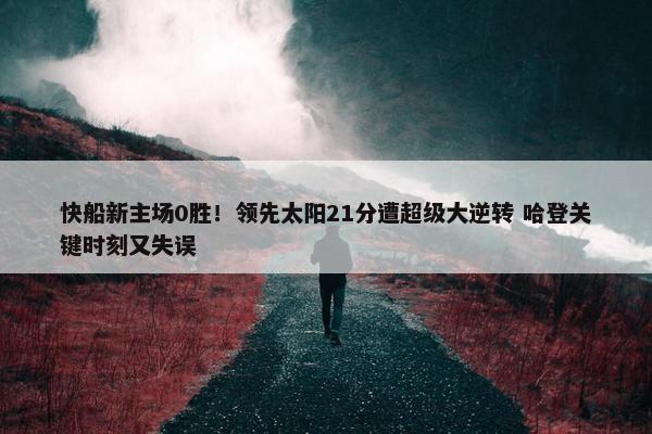 快船新主场0胜！领先太阳21分遭超级大逆转 哈登关键时刻又失误