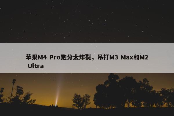 苹果M4 Pro跑分太炸裂，吊打M3 Max和M2 Ultra