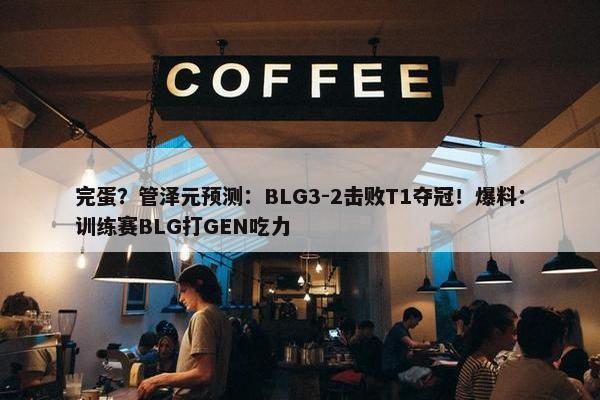 完蛋？管泽元预测：BLG3-2击败T1夺冠！爆料：训练赛BLG打GEN吃力