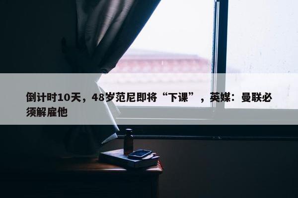 倒计时10天，48岁范尼即将“下课”，英媒：曼联必须解雇他