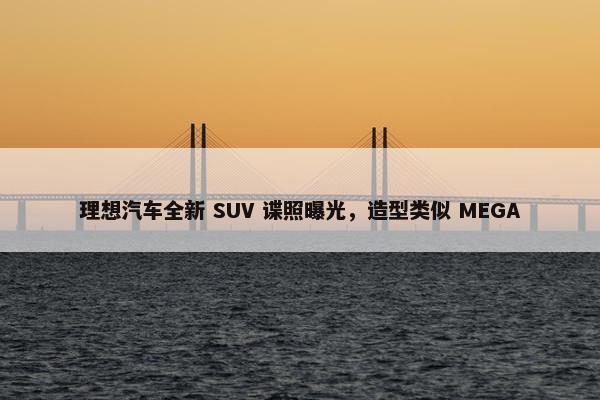 理想汽车全新 SUV 谍照曝光，造型类似 MEGA