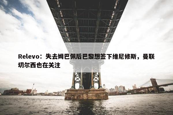 Relevo：失去姆巴佩后巴黎想签下维尼修斯，曼联切尔西也在关注