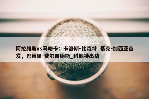 阿拉维斯vs马略卡：卡洛斯-比森特_基克-加西亚首发，巴莱里-费尔南德斯_科佩特出战