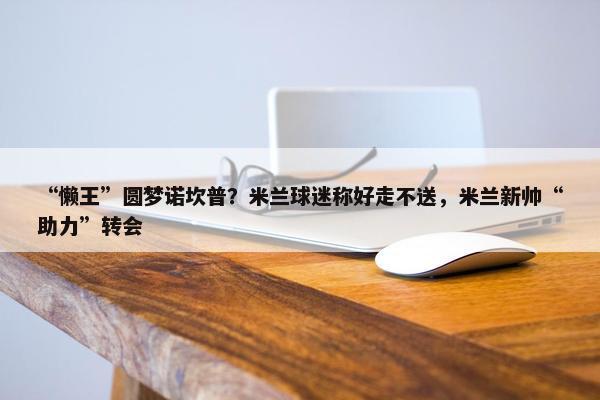 “懒王”圆梦诺坎普？米兰球迷称好走不送，米兰新帅“助力”转会