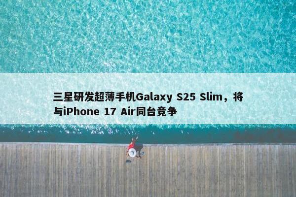 三星研发超薄手机Galaxy S25 Slim，将与iPhone 17 Air同台竞争