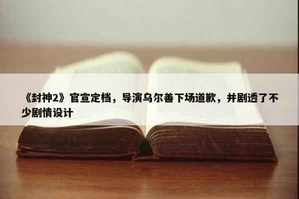 《封神2》官宣定档，导演乌尔善下场道歉，并剧透了不少剧情设计