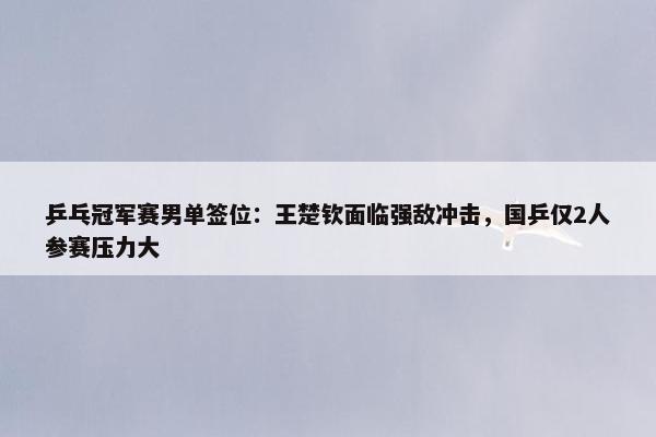 乒乓冠军赛男单签位：王楚钦面临强敌冲击，国乒仅2人参赛压力大